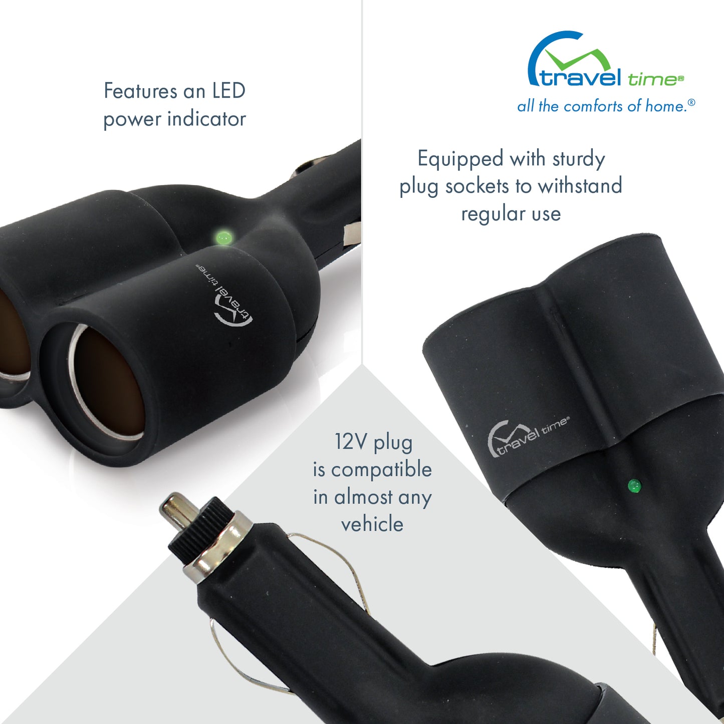 Various close ups of the black 12V Dual Outlet Plug featuring the Travel Time logo and green LED light power indicator. This accessory is compatible in almost any vehicle and is equipped with study plug sockets to withstand regular use.